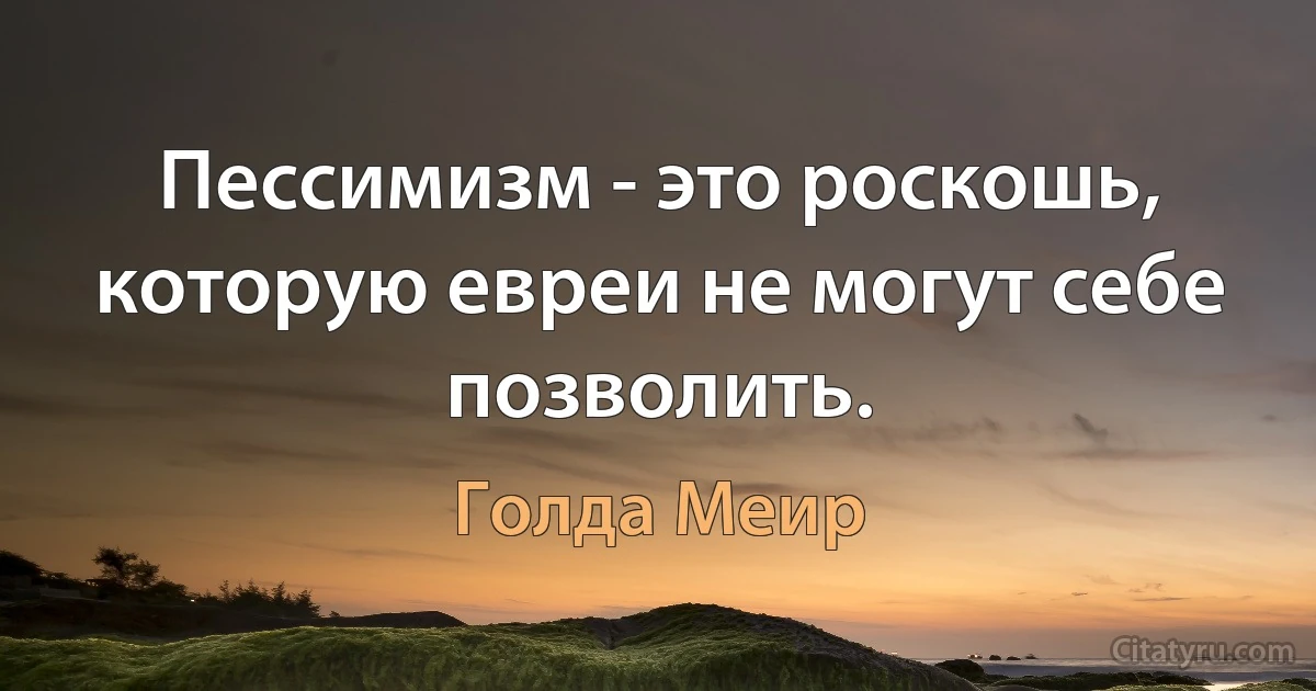 Пессимизм - это роскошь, которую евреи не могут себе позволить. (Голда Меир)