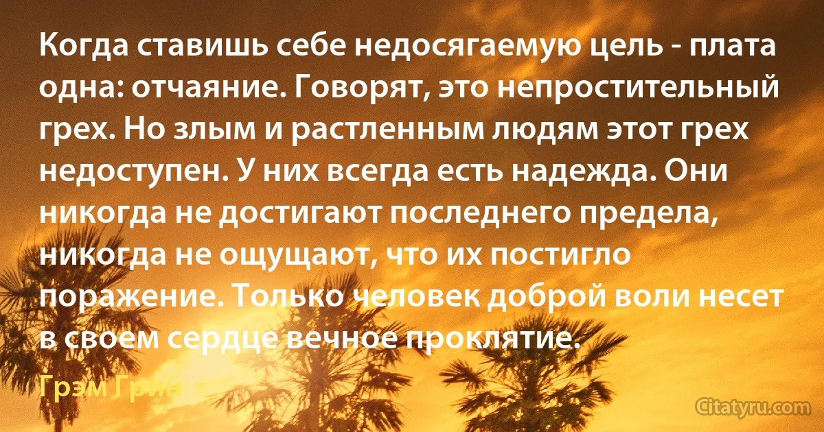 Когда ставишь себе недосягаемую цель - плата одна: отчаяние. Говорят, это непростительный грех. Но злым и растленным людям этот грех недоступен. У них всегда есть надежда. Они никогда не достигают последнего предела, никогда не ощущают, что их постигло поражение. Только человек доброй воли несет в своем сердце вечное проклятие. (Грэм Грин)