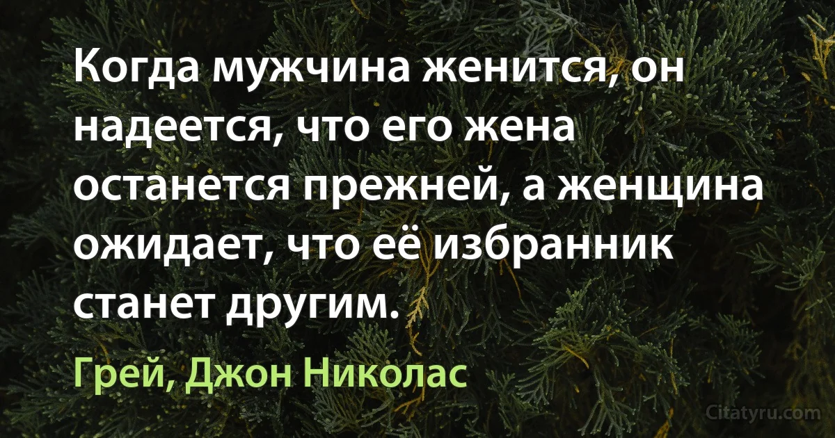 Когда мужчина женится, он надеется, что его жена останется прежней, а женщина ожидает, что её избранник станет другим. (Грей, Джон Николас)