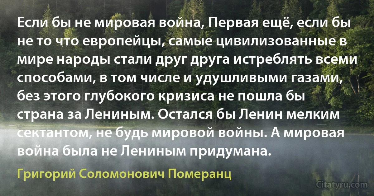 Если бы не мировая война, Первая ещё, если бы не то что европейцы, самые цивилизованные в мире народы стали друг друга истреблять всеми способами, в том числе и удушливыми газами, без этого глубокого кризиса не пошла бы страна за Лениным. Остался бы Ленин мелким сектантом, не будь мировой войны. А мировая война была не Лениным придумана. (Григорий Соломонович Померанц)