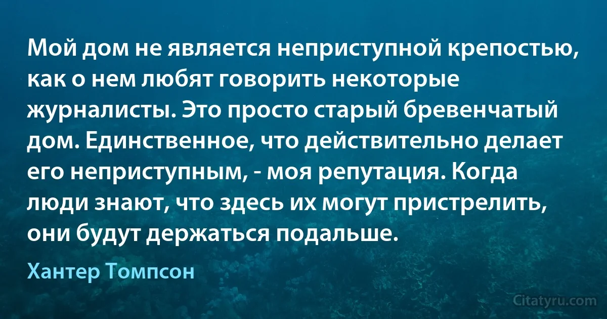 Мой дом не является неприступной крепостью, как о нем любят говорить некоторые журналисты. Это просто старый бревенчатый дом. Единственное, что действительно делает его неприступным, - моя репутация. Когда люди знают, что здесь их могут пристрелить, они будут держаться подальше. (Хантер Томпсон)