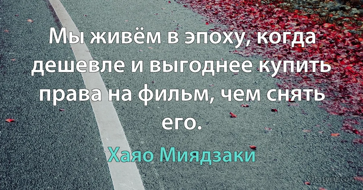 Мы живём в эпоху, когда дешевле и выгоднее купить права на фильм, чем снять его. (Хаяо Миядзаки)