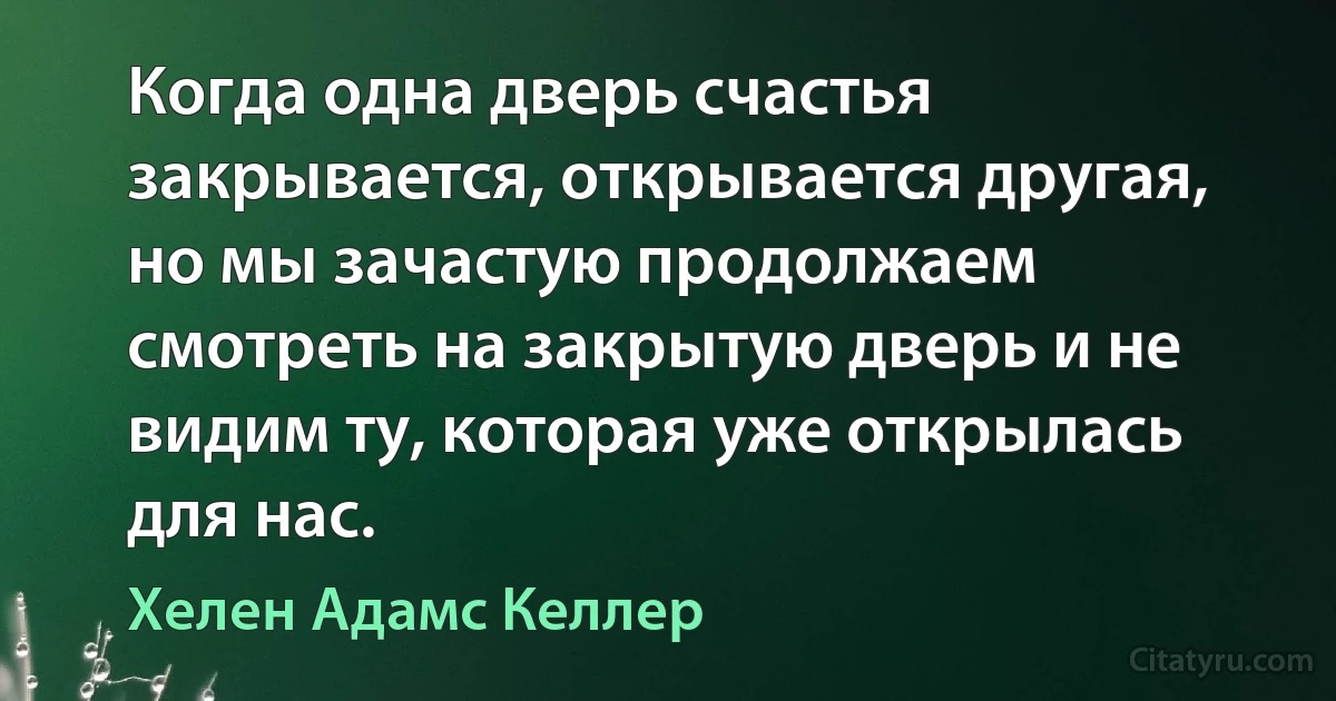 Когда одна дверь счастья закрывается, открывается другая, но мы зачастую продолжаем смотреть на закрытую дверь и не видим ту, которая уже открылась для нас. (Хелен Адамс Келлер)