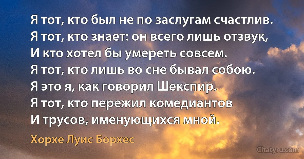 Я тот, кто был не по заслугам счастлив. 
Я тот, кто знает: он всего лишь отзвук, 
И кто хотел бы умереть совсем. 
Я тот, кто лишь во сне бывал собою. 
Я это я, как говорил Шекспир. 
Я тот, кто пережил комедиантов 
И трусов, именующихся мной. (Хорхе Луис Борхес)