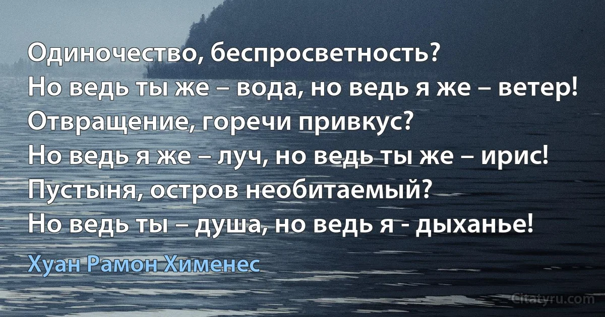 Одиночество, беспросветность?
Но ведь ты же – вода, но ведь я же – ветер!
Отвращение, горечи привкус?
Но ведь я же – луч, но ведь ты же – ирис!
Пустыня, остров необитаемый?
Но ведь ты – душа, но ведь я - дыханье! (Хуан Рамон Хименес)