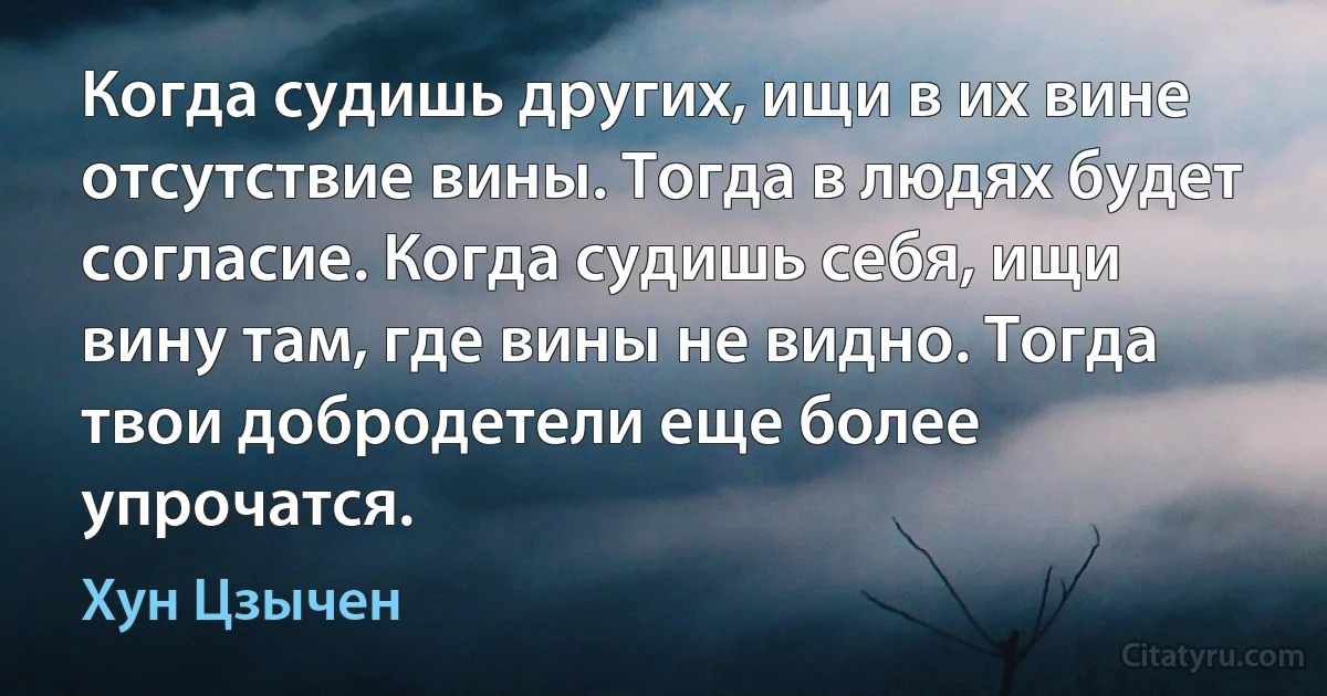 Когда судишь других, ищи в их вине отсутствие вины. Тогда в людях будет согласие. Когда судишь себя, ищи вину там, где вины не видно. Тогда твои добродетели еще более упрочатся. (Хун Цзычен)