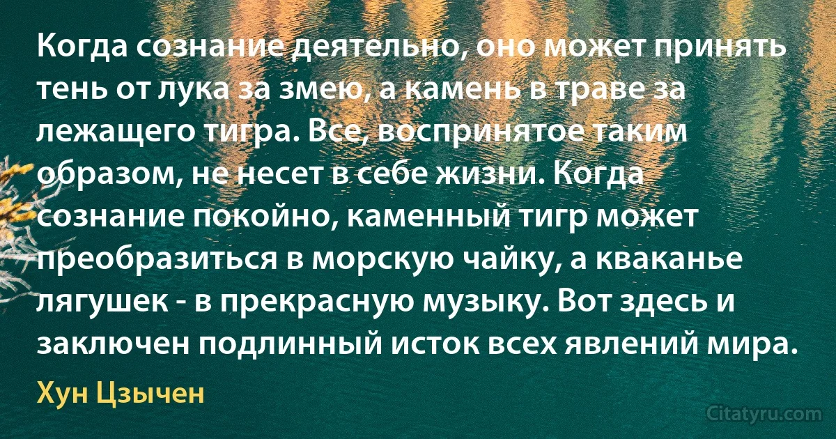 Когда сознание деятельно, оно может принять тень от лука за змею, а камень в траве за лежащего тигра. Все, воспринятое таким образом, не несет в себе жизни. Когда сознание покойно, каменный тигр может преобразиться в морскую чайку, а кваканье лягушек - в прекрасную музыку. Вот здесь и заключен подлинный исток всех явлений мира. (Хун Цзычен)