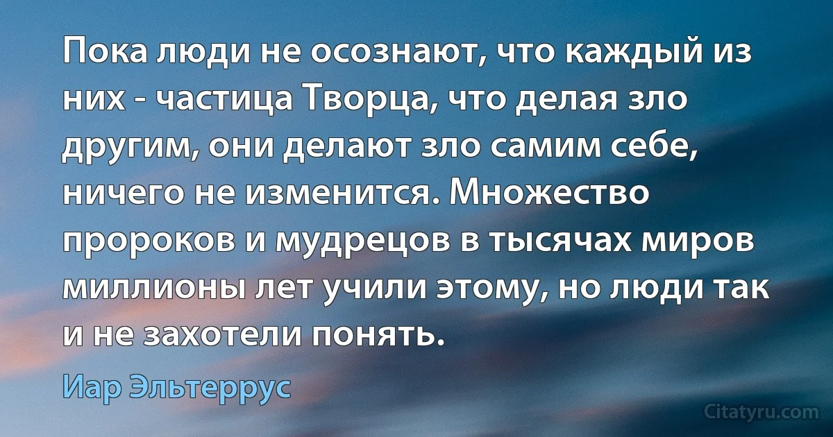 Пока люди не осознают, что каждый из них - частица Творца, что делая зло другим, они делают зло самим себе, ничего не изменится. Множество пророков и мудрецов в тысячах миров миллионы лет учили этому, но люди так и не захотели понять. (Иар Эльтеррус)