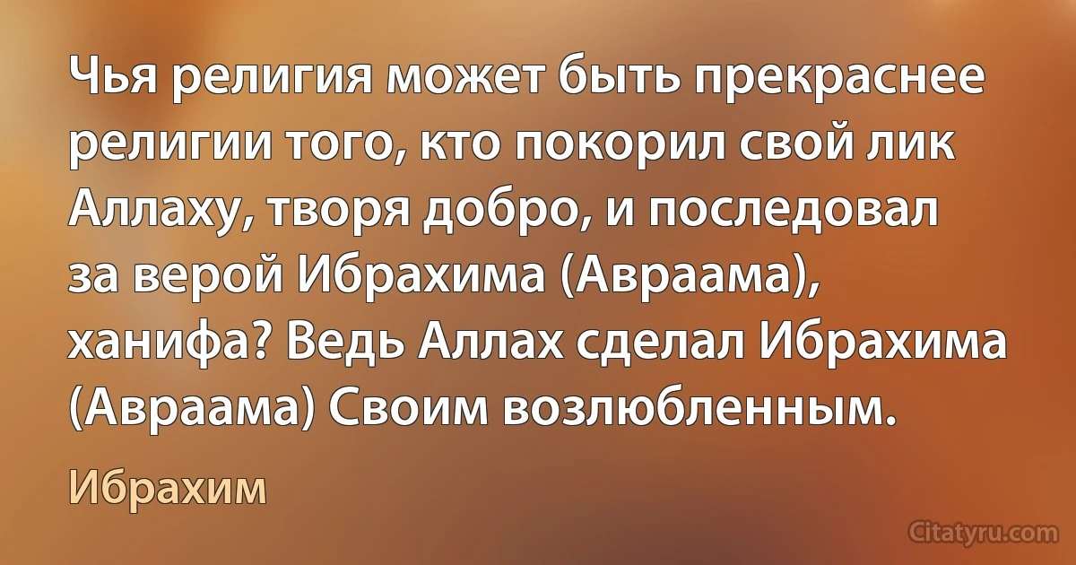 Чья религия может быть прекраснее религии того, кто покорил свой лик Аллаху, творя добро, и последовал за верой Ибрахима (Авраама), ханифа? Ведь Аллах сделал Ибрахима (Авраама) Своим возлюбленным. (Ибрахим)