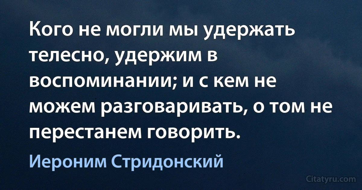 Кого не могли мы удержать телесно, удержим в воспоминании; и с кем не можем разговаривать, о том не перестанем говорить. (Иероним Стридонский)