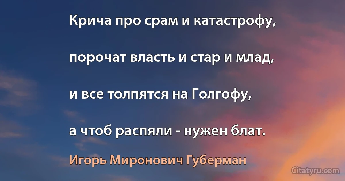 Крича про срам и катастрофу,

порочат власть и стар и млад,

и все толпятся на Голгофу,

а чтоб распяли - нужен блат. (Игорь Миронович Губерман)