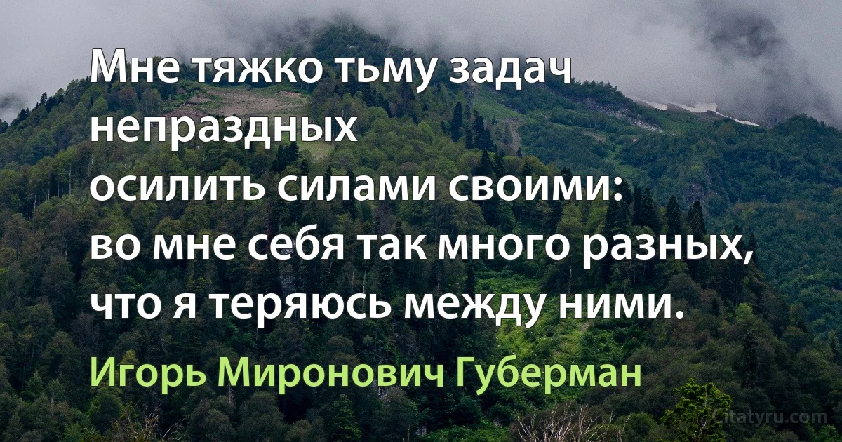 Мне тяжко тьму задач непраздных
осилить силами своими:
во мне себя так много разных,
что я теряюсь между ними. (Игорь Миронович Губерман)