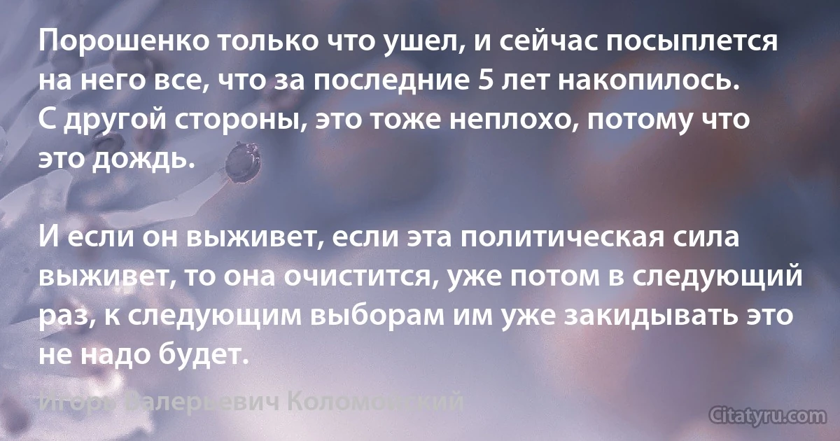 Порошенко только что ушел, и сейчас посыплется на него все, что за последние 5 лет накопилось. С другой стороны, это тоже неплохо, потому что это дождь.

И если он выживет, если эта политическая сила выживет, то она очистится, уже потом в следующий раз, к следующим выборам им уже закидывать это не надо будет. (Игорь Валерьевич Коломойский)