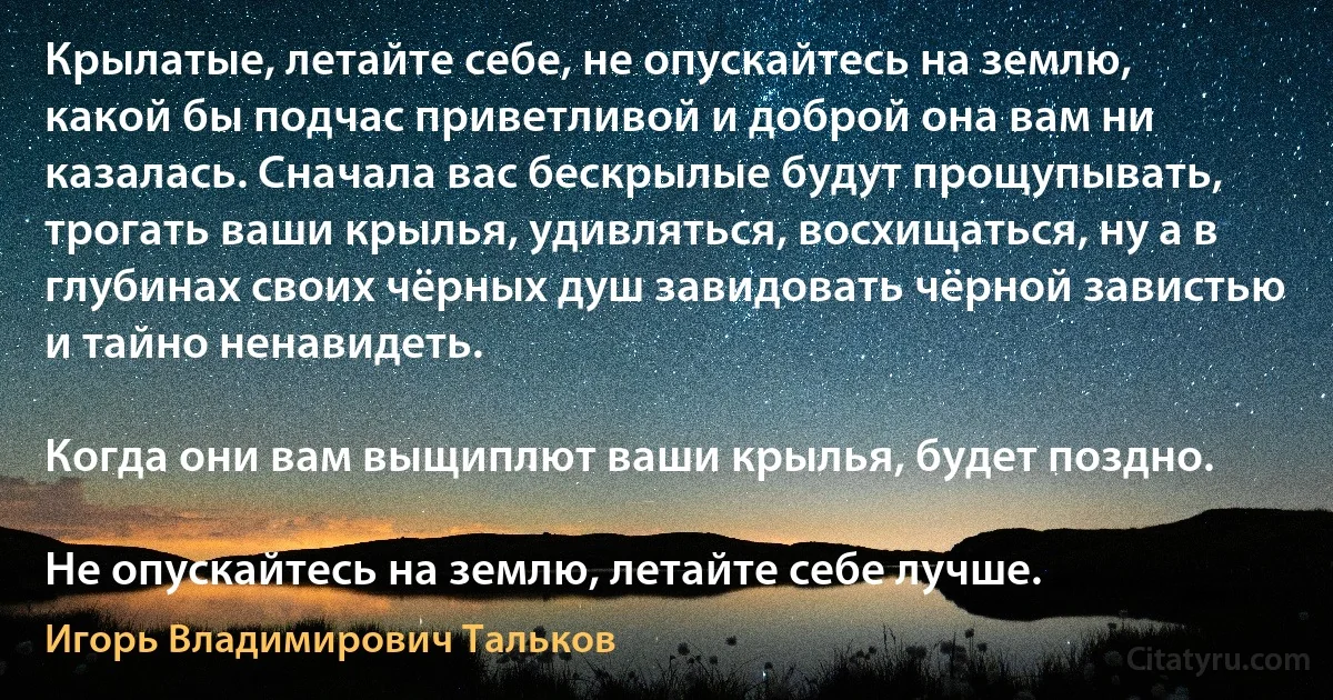 Крылатые, летайте себе, не опускайтесь на землю, какой бы подчас приветливой и доброй она вам ни казалась. Сначала вас бескрылые будут прощупывать, трогать ваши крылья, удивляться, восхищаться, ну а в глубинах своих чёрных душ завидовать чёрной завистью и тайно ненавидеть.

Когда они вам выщиплют ваши крылья, будет поздно.

Не опускайтесь на землю, летайте себе лучше. (Игорь Владимирович Тальков)