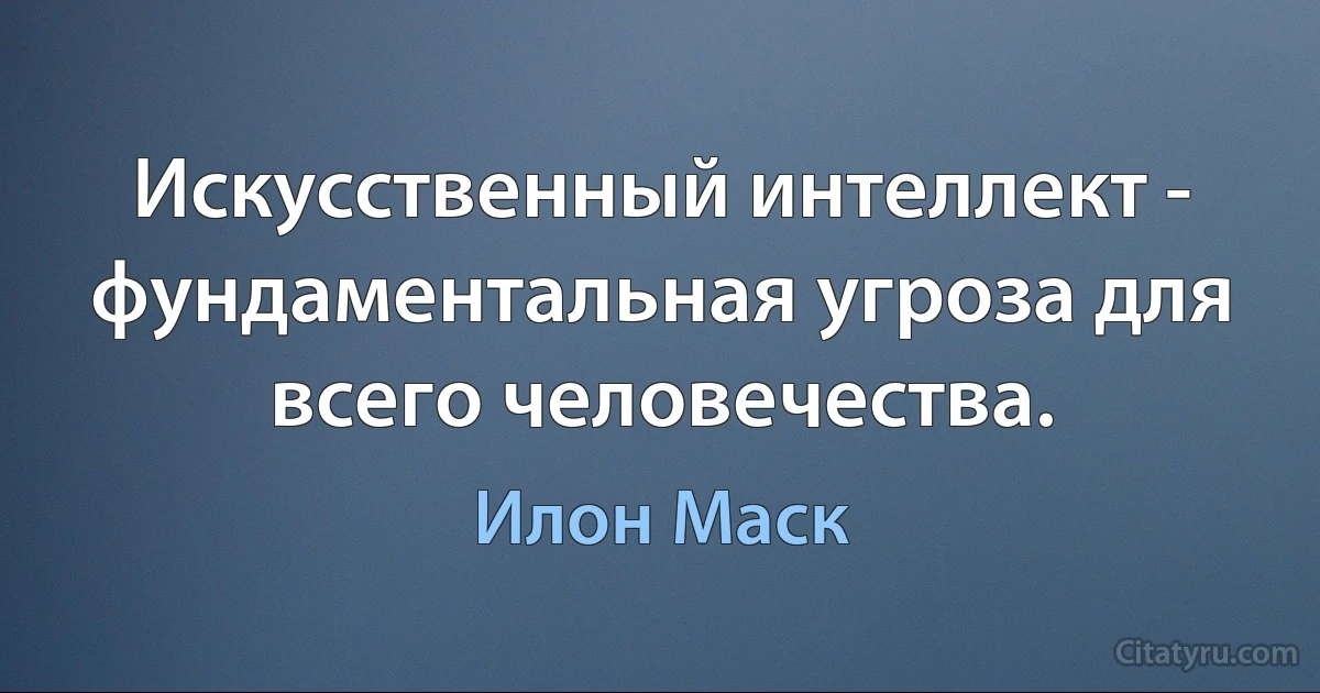 Искусственный интеллект - фундаментальная угроза для всего человечества. (Илон Маск)