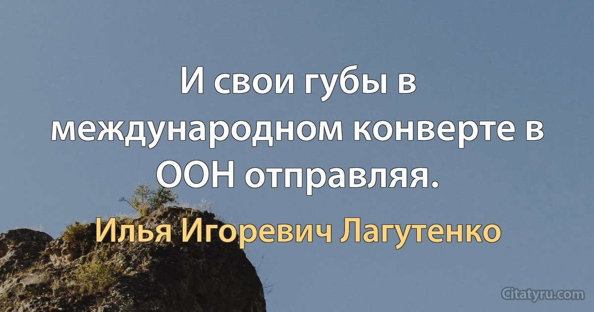 И свои губы в международном конверте в ООН отправляя. (Илья Игоревич Лагутенко)