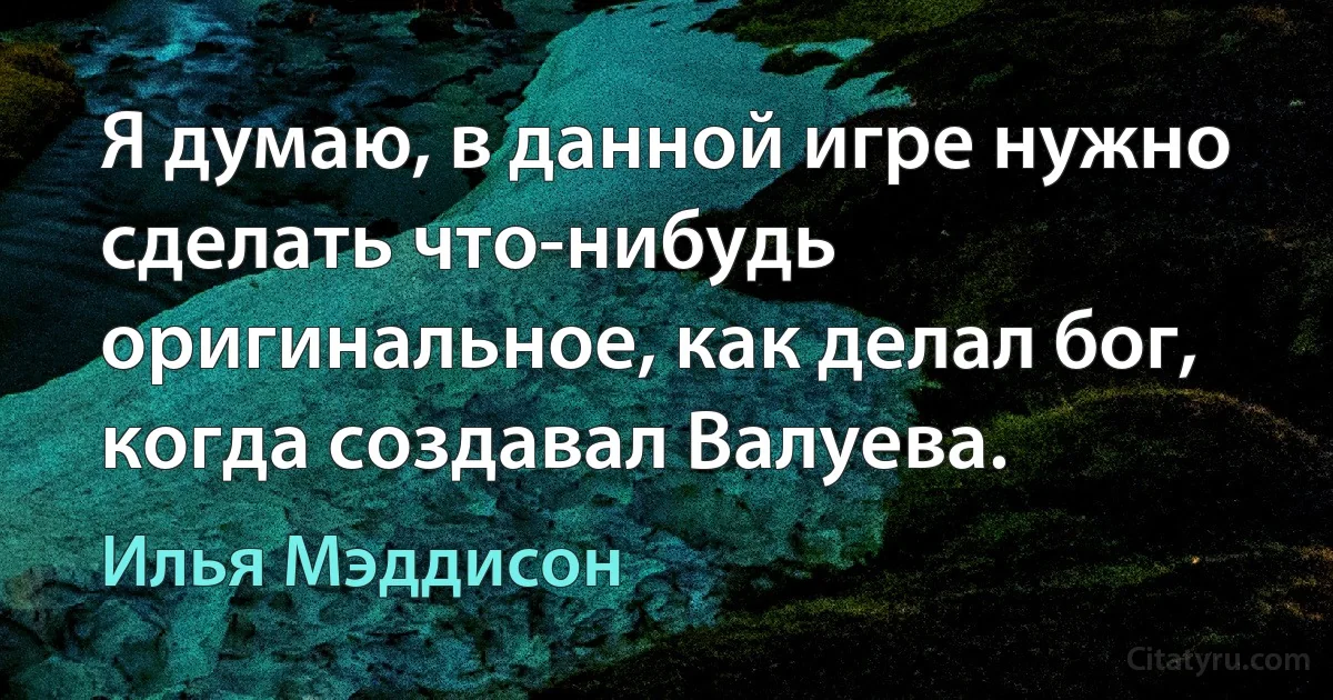 Я думаю, в данной игре нужно сделать что-нибудь оригинальное, как делал бог, когда создавал Валуева. (Илья Мэддисон)