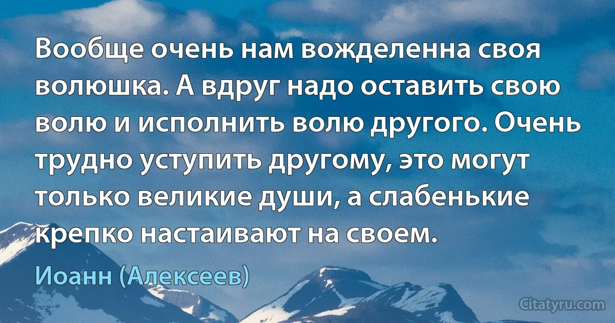 Вообще очень нам вожделенна своя волюшка. А вдруг надо оставить свою волю и исполнить волю другого. Очень трудно уступить другому, это могут только великие души, а слабенькие крепко настаивают на своем. (Иоанн (Алексеев))