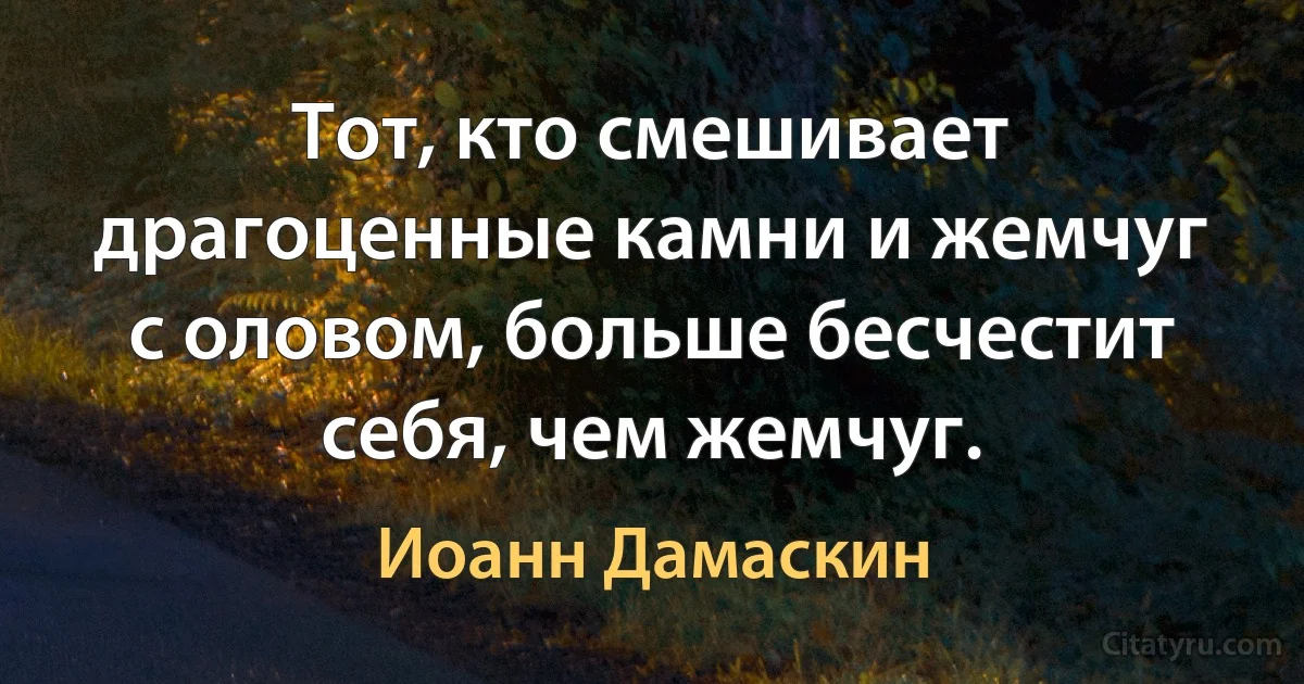 Тот, кто смешивает драгоценные камни и жемчуг с оловом, больше бесчестит себя, чем жемчуг. (Иоанн Дамаскин)