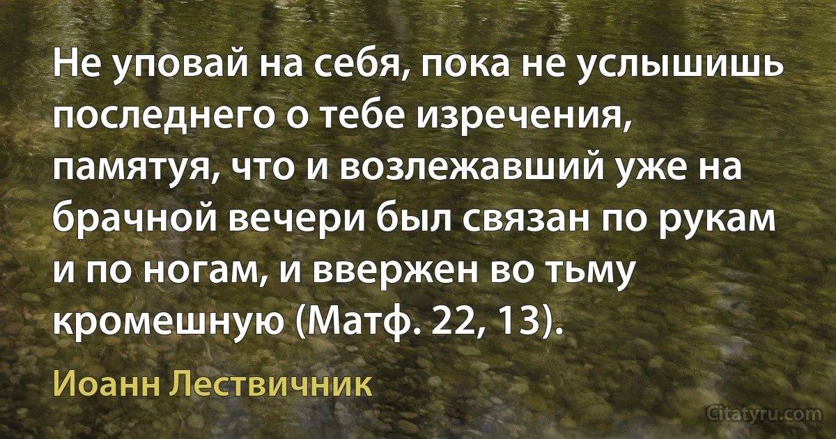 Не уповай на себя, пока не услышишь последнего о тебе изречения, памятуя, что и возлежавший уже на брачной вечери был связан по рукам и по ногам, и ввержен во тьму кромешную (Матф. 22, 13). (Иоанн Лествичник)