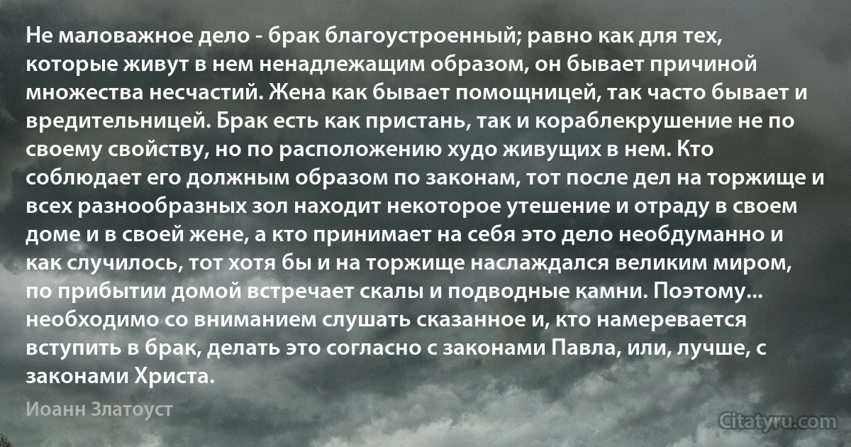 Не маловажное дело - брак благоустроенный; равно как для тех, которые живут в нем ненадлежащим образом, он бывает причиной множества несчастий. Жена как бывает помощницей, так часто бывает и вредительницей. Брак есть как пристань, так и кораблекрушение не по своему свойству, но по расположению худо живущих в нем. Кто соблюдает его должным образом по законам, тот после дел на торжище и всех разнообразных зол находит некоторое утешение и отраду в своем доме и в своей жене, а кто принимает на себя это дело необдуманно и как случилось, тот хотя бы и на торжище наслаждался великим миром, по прибытии домой встречает скалы и подводные камни. Поэтому... необходимо со вниманием слушать сказанное и, кто намеревается вступить в брак, делать это согласно с законами Павла, или, лучше, с законами Христа. (Иоанн Златоуст)