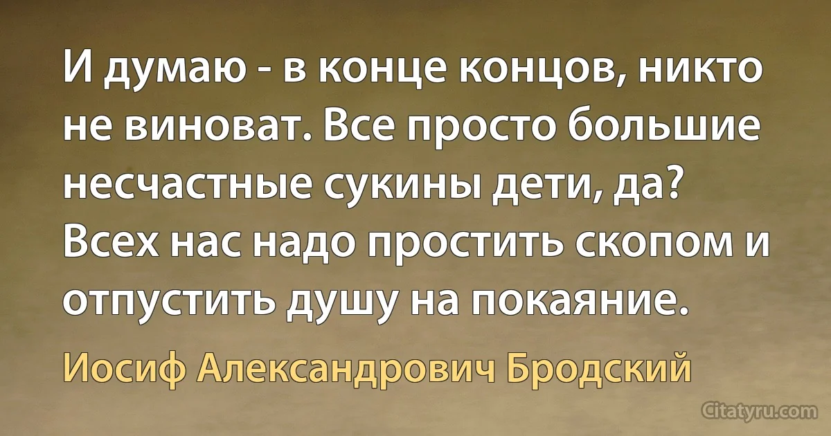 И думаю - в конце концов, никто не виноват. Все просто большие несчастные сукины дети, да? Всех нас надо простить скопом и отпустить душу на покаяние. (Иосиф Александрович Бродский)