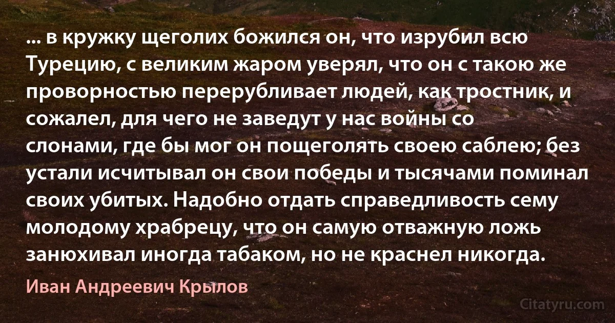 ... в кружку щеголих божился он, что изрубил всю Турецию, с великим жаром уверял, что он с такою же проворностью перерубливает людей, как тростник, и сожалел, для чего не заведут у нас войны со слонами, где бы мог он пощеголять своею саблею; без устали исчитывал он свои победы и тысячами поминал своих убитых. Надобно отдать справедливость сему молодому храбрецу, что он самую отважную ложь занюхивал иногда табаком, но не краснел никогда. (Иван Андреевич Крылов)