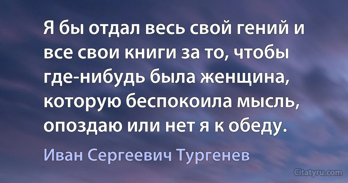 Я бы отдал весь свой гений и все свои книги за то, чтобы где-нибудь была женщина, которую беспокоила мысль, опоздаю или нет я к обеду. (Иван Сергеевич Тургенев)