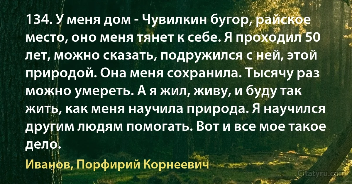 134. У меня дом - Чувилкин бугор, райское место, оно меня тянет к себе. Я проходил 50 лет, можно сказать, подружился с ней, этой природой. Она меня сохранила. Тысячу раз можно умереть. А я жил, живу, и буду так жить, как меня научила природа. Я научился другим людям помогать. Вот и все мое такое дело. (Иванов, Порфирий Корнеевич)