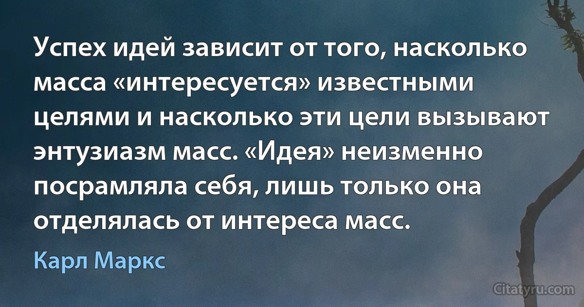 Успех идей зависит от того, насколько масса «интересуется» известными целями и насколько эти цели вызывают энтузиазм масс. «Идея» неизменно посрамляла себя, лишь только она отделялась от интереса масс. (Карл Маркс)