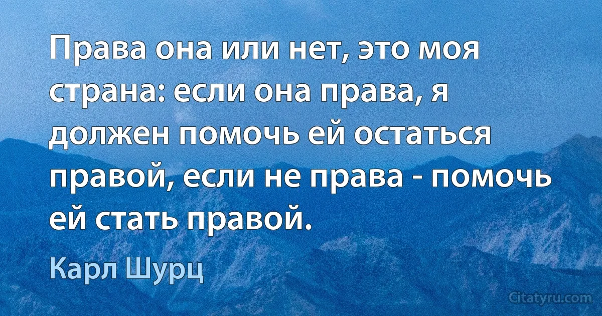 Права она или нет, это моя страна: если она права, я должен помочь ей остаться правой, если не права - помочь ей стать правой. (Карл Шурц)