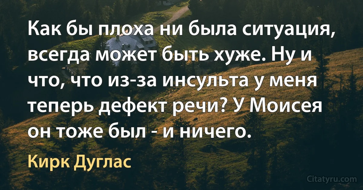 Как бы плоха ни была ситуация, всегда может быть хуже. Ну и что, что из-за инсульта у меня теперь дефект речи? У Моисея он тоже был - и ничего. (Кирк Дуглас)