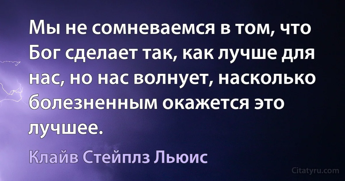 Мы не сомневаемся в том, что Бог сделает так, как лучше для нас, но нас волнует, насколько болезненным окажется это лучшее. (Клайв Стейплз Льюис)