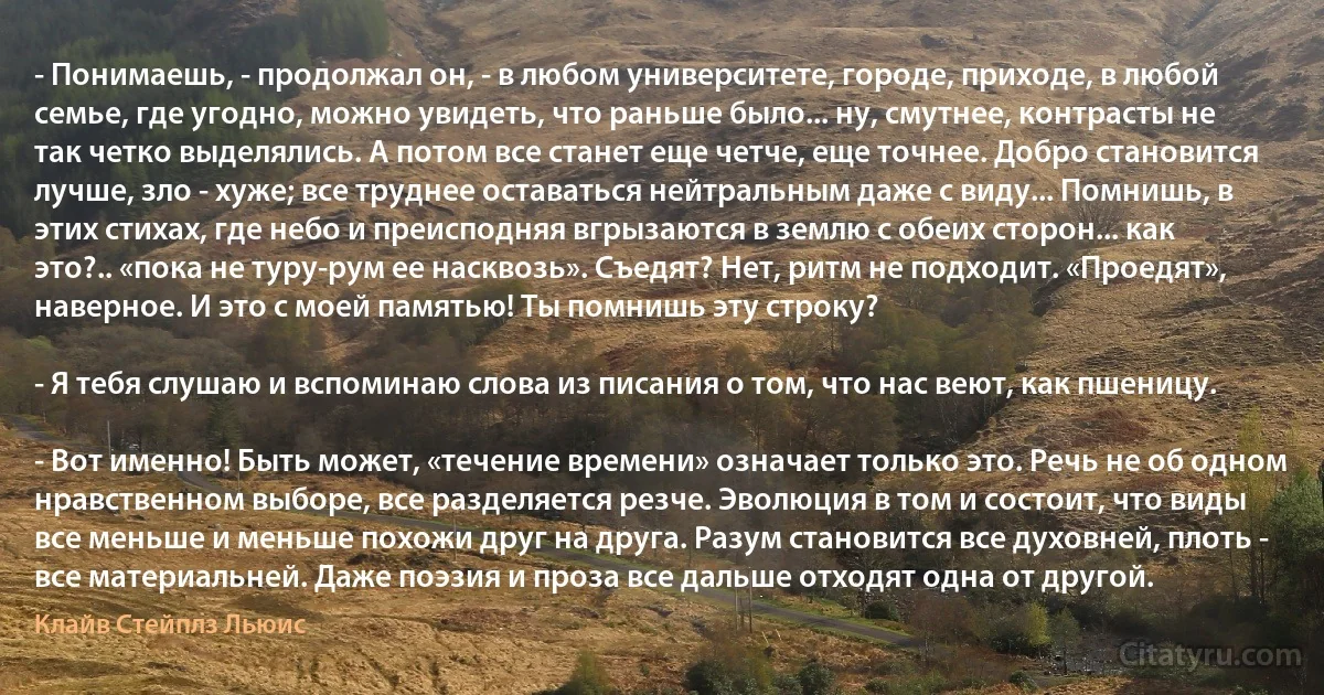 - Понимаешь, - продолжал он, - в любом университете, городе, приходе, в любой семье, где угодно, можно увидеть, что раньше было... ну, смутнее, контрасты не так четко выделялись. А потом все станет еще четче, еще точнее. Добро становится лучше, зло - хуже; все труднее оставаться нейтральным даже с виду... Помнишь, в этих стихах, где небо и преисподняя вгрызаются в землю с обеих сторон... как это?.. «пока не туру-рум ее насквозь». Съедят? Нет, ритм не подходит. «Проедят», наверное. И это с моей памятью! Ты помнишь эту строку?

- Я тебя слушаю и вспоминаю слова из писания о том, что нас веют, как пшеницу.

- Вот именно! Быть может, «течение времени» означает только это. Речь не об одном нравственном выборе, все разделяется резче. Эволюция в том и состоит, что виды все меньше и меньше похожи друг на друга. Разум становится все духовней, плоть - все материальней. Даже поэзия и проза все дальше отходят одна от другой. (Клайв Стейплз Льюис)