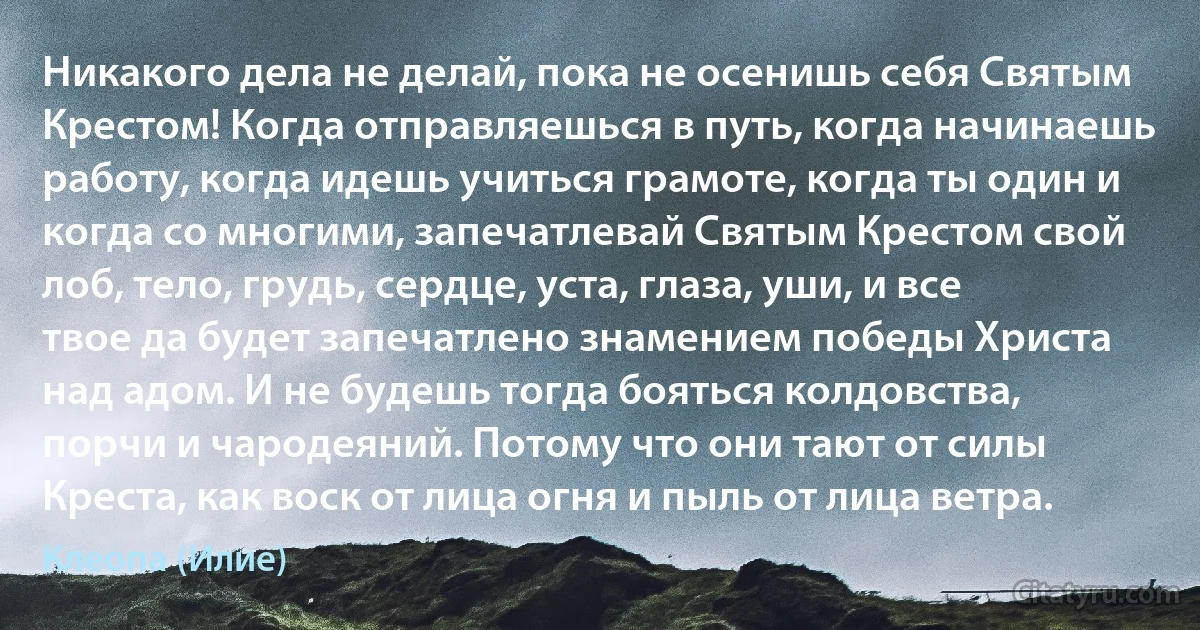 Никакого дела не делай, пока не осенишь себя Святым Крестом! Когда отправляешься в путь, когда начинаешь работу, когда идешь учиться грамоте, когда ты один и когда со многими, запечатлевай Святым Крестом свой лоб, тело, грудь, сердце, уста, глаза, уши, и все твое да будет запечатлено знамением победы Христа над адом. И не будешь тогда бояться колдовства, порчи и чародеяний. Потому что они тают от силы Креста, как воск от лица огня и пыль от лица ветра. (Клеопа (Илие))