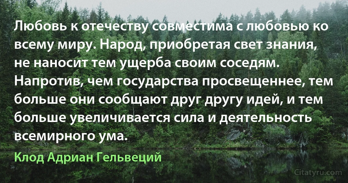 Любовь к отечеству совместима с любовью ко всему миру. Народ, приобретая свет знания, не наносит тем ущерба своим соседям. Напротив, чем государства просвещеннее, тем больше они сообщают друг другу идей, и тем больше увеличивается сила и деятельность всемирного ума. (Клод Адриан Гельвеций)