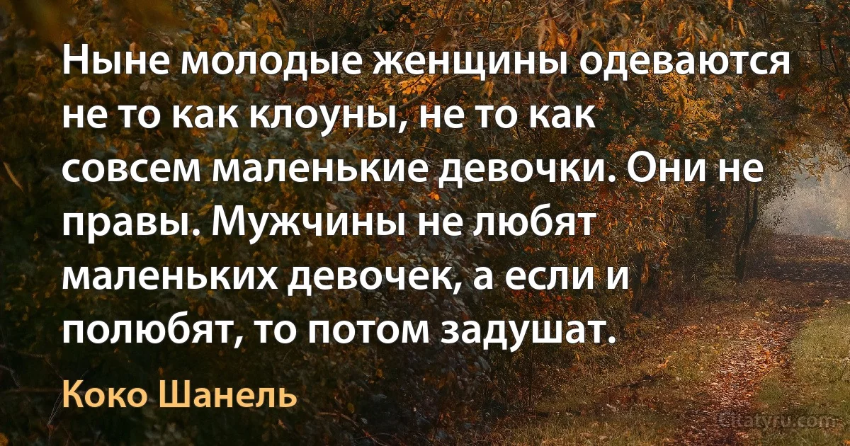 Ныне молодые женщины одеваются не то как клоуны, не то как совсем маленькие девочки. Они не правы. Мужчины не любят маленьких девочек, а если и полюбят, то потом задушат. (Коко Шанель)