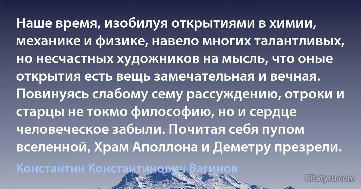 Наше время, изобилуя открытиями в химии, механике и физике, навело многих талантливых, но несчастных художников на мысль, что оные открытия есть вещь замечательная и вечная. Повинуясь слабому сему рассуждению, отроки и старцы не токмо философию, но и сердце человеческое забыли. Почитая себя пупом вселенной, Храм Аполлона и Деметру презрели. (Константин Константинович Вагинов)