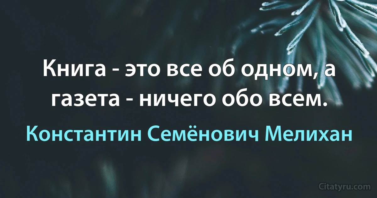 Книга - это все об одном, а газета - ничего обо всем. (Константин Семёнович Мелихан)