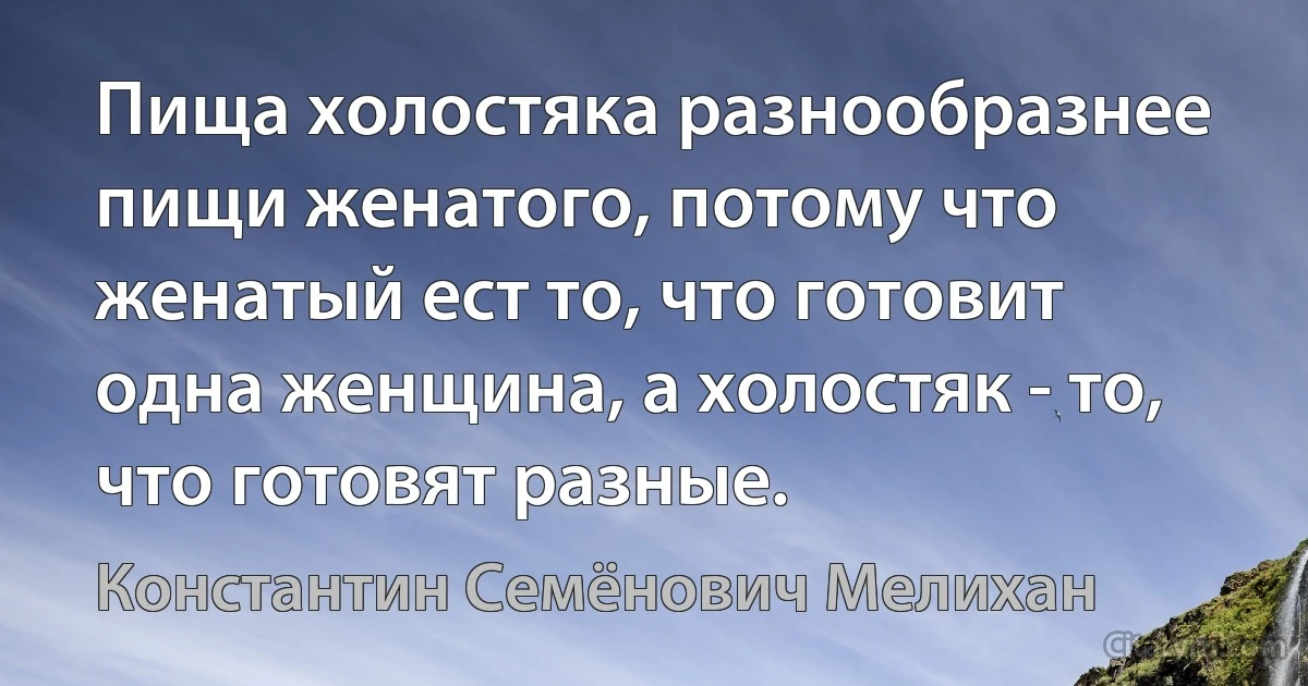 Пища холостяка разнообразнее пищи женатого, потому что женатый ест то, что готовит одна женщина, а холостяк - то, что готовят разные. (Константин Семёнович Мелихан)