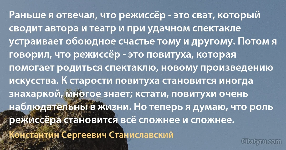 Раньше я отвечал, что режиссёр - это сват, который сводит автора и театр и при удачном спектакле устраивает обоюдное счастье тому и другому. Потом я говорил, что режиссёр - это повитуха, которая помогает родиться спектаклю, новому произведению искусства. К старости повитуха становится иногда знахаркой, многое знает; кстати, повитухи очень наблюдательны в жизни. Но теперь я думаю, что роль режиссёра становится всё сложнее и сложнее. (Константин Сергеевич Станиславский)