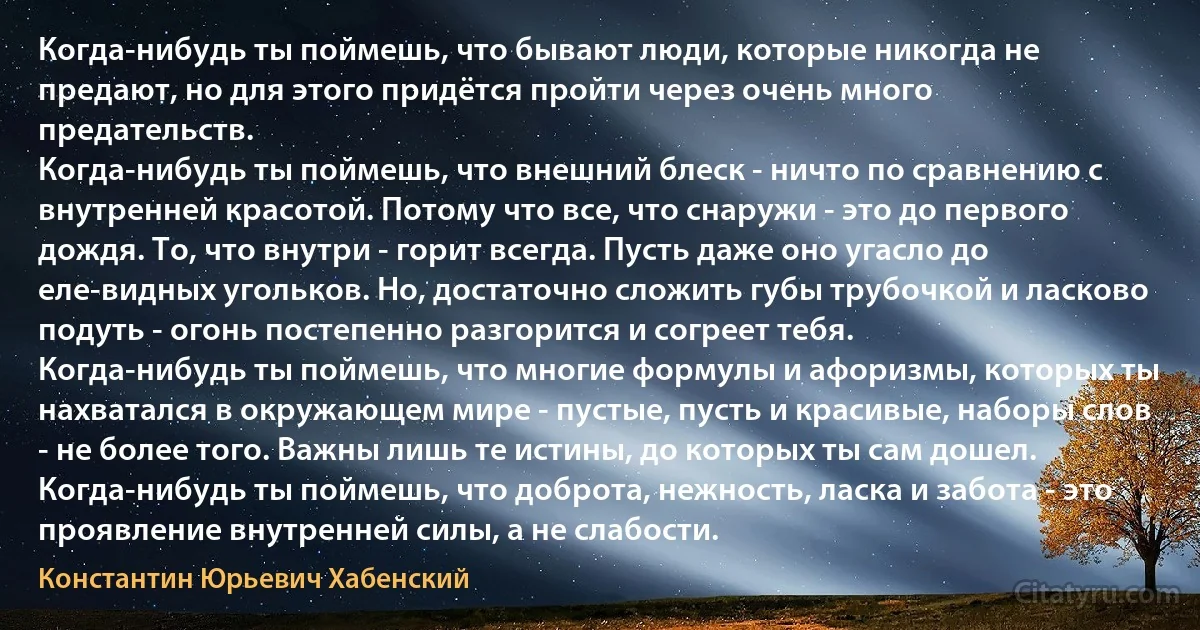 Когда-нибудь ты поймешь, что бывают люди, которые никогда не предают, но для этого придётся пройти через очень много предательств.
Когда-нибудь ты поймешь, что внешний блеск - ничто по сравнению с внутренней красотой. Потому что все, что снаружи - это до первого дождя. То, что внутри - горит всегда. Пусть даже оно угасло до еле-видных угольков. Но, достаточно сложить губы трубочкой и ласково подуть - огонь постепенно разгорится и согреет тебя.
Когда-нибудь ты поймешь, что многие формулы и афоризмы, которых ты нахватался в окружающем мире - пустые, пусть и красивые, наборы слов - не более того. Важны лишь те истины, до которых ты сам дошел.
Когда-нибудь ты поймешь, что доброта, нежность, ласка и забота - это проявление внутренней силы, а не слабости. (Константин Юрьевич Хабенский)