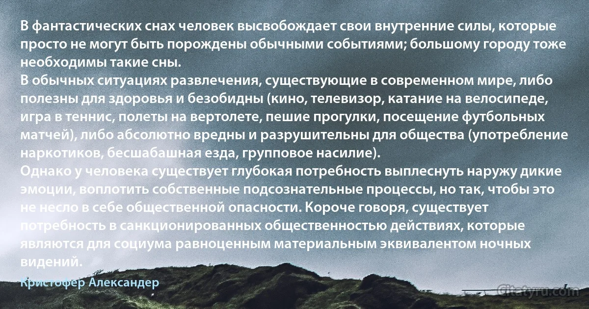 В фантастических снах человек высвобождает свои внутренние силы, которые просто не могут быть порождены обычными событиями; большому городу тоже необходимы такие сны.
В обычных ситуациях развлечения, существующие в современном мире, либо полезны для здоровья и безобидны (кино, телевизор, катание на велосипеде, игра в теннис, полеты на вертолете, пешие прогулки, посещение футбольных матчей), либо абсолютно вредны и разрушительны для общества (употребление наркотиков, бесшабашная езда, групповое насилие).
Однако у человека существует глубокая потребность выплеснуть наружу дикие эмоции, воплотить собственные подсознательные процессы, но так, чтобы это не несло в себе общественной опасности. Короче говоря, существует потребность в санкционированных общественностью действиях, которые являются для социума равноценным материальным эквивалентом ночных видений. (Кристофер Александер)