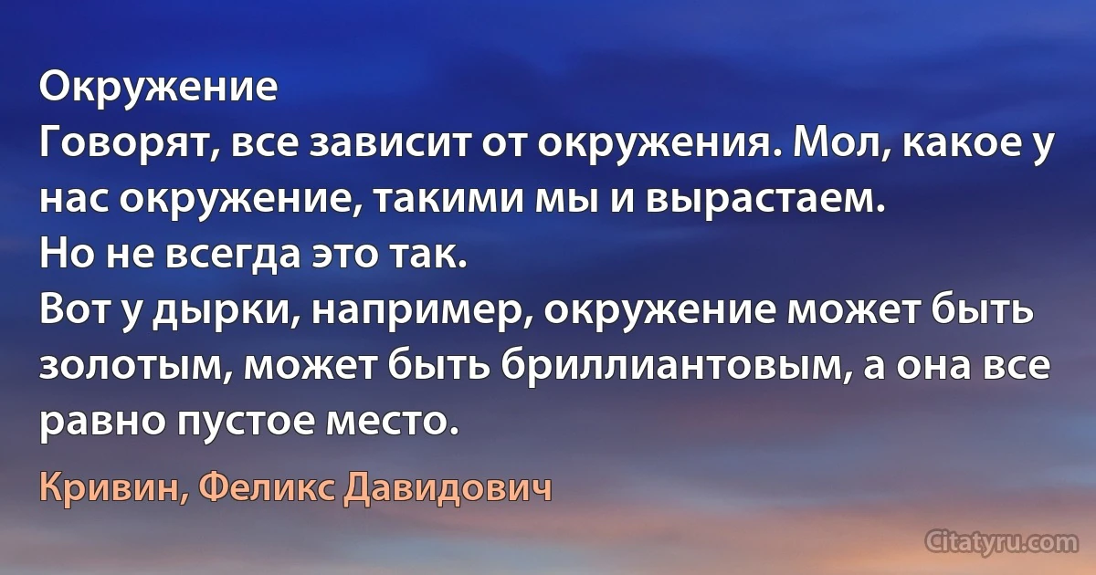 Окружение
Говорят, все зависит от окружения. Мол, какое у нас окружение, такими мы и вырастаем.
Но не всегда это так.
Вот у дырки, например, окружение может быть золотым, может быть бриллиантовым, а она все равно пустое место. (Кривин, Феликс Давидович)