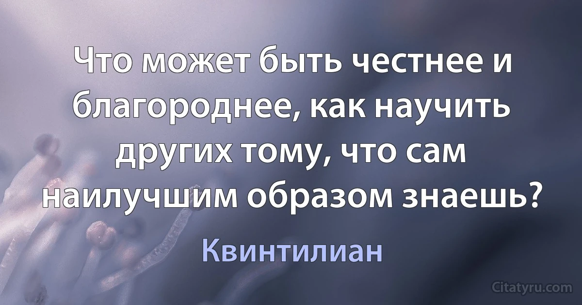 Что может быть честнее и благороднее, как научить других тому, что сам наилучшим образом знаешь? (Квинтилиан)