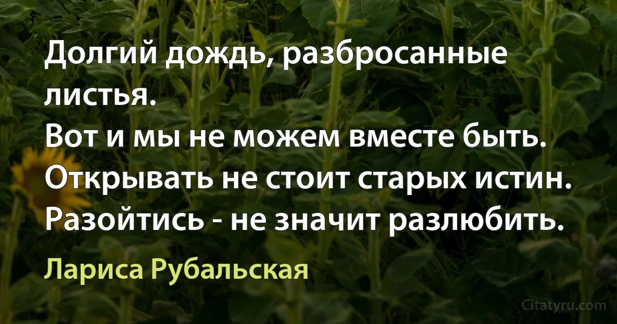 Долгий дождь, разбросанные листья.
Вот и мы не можем вместе быть.
Открывать не стоит старых истин.
Разойтись - не значит разлюбить. (Лариса Рубальская)