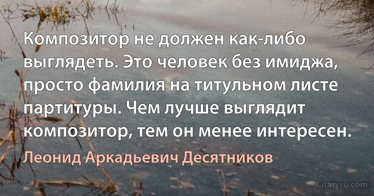 Композитор не должен как-либо выглядеть. Это человек без имиджа, просто фамилия на титульном листе партитуры. Чем лучше выглядит композитор, тем он менее интересен. (Леонид Аркадьевич Десятников)