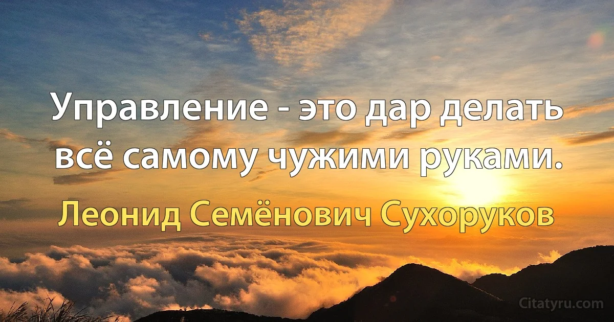 Управление - это дар делать всё самому чужими руками. (Леонид Семёнович Сухоруков)