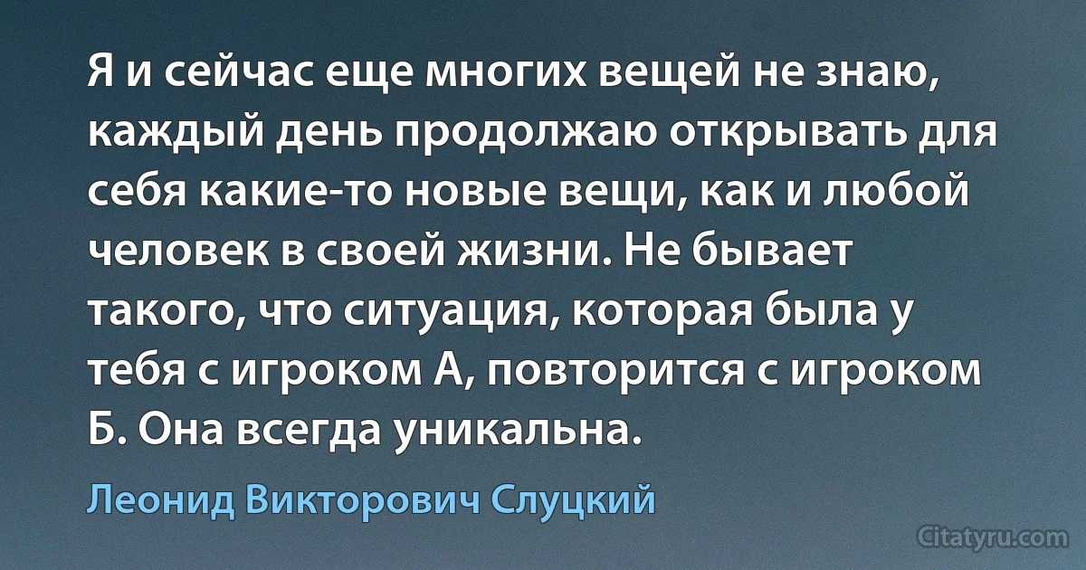 Я и сейчас еще многих вещей не знаю, каждый день продолжаю открывать для себя какие-то новые вещи, как и любой человек в своей жизни. Не бывает такого, что ситуация, которая была у тебя с игроком А, повторится с игроком Б. Она всегда уникальна. (Леонид Викторович Слуцкий)