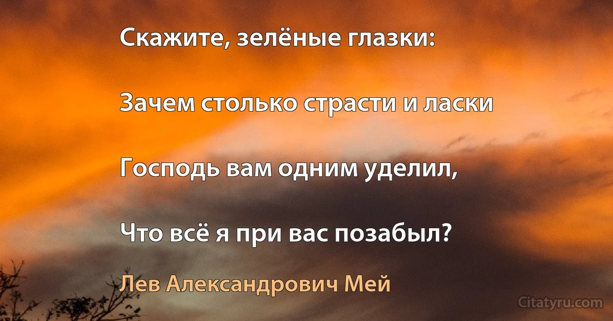 Скажите, зелёные глазки:

Зачем столько страсти и ласки

Господь вам одним уделил,

Что всё я при вас позабыл? (Лев Александрович Мей)